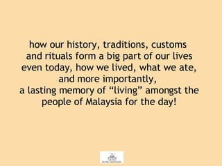 how our history, traditions, customs  and rituals form a big part of our lives even today, how we lived, what we ate, and more importantly,  a lasting memory of “living” amongst the people of Malaysia for the day! 