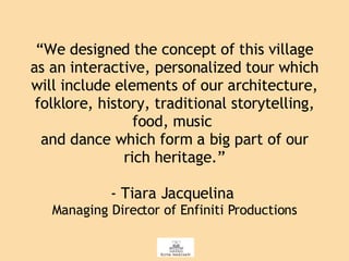 “ We designed the concept of this village as an interactive, personalized tour which will include elements of our architecture, folklore, history, traditional storytelling, food, music  and dance which form a big part of our rich heritage.” - Tiara Jacquelina  Managing Director of Enfiniti Productions 