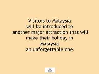 Visitors to Malaysia  will be introduced to  another major attraction that will make their holiday in  Malaysia  an unforgettable one. 