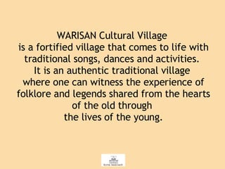 WARISAN Cultural Village  is a fortified village that comes to life with traditional songs, dances and activities.  It is an authentic traditional village  where one can witness the experience of folklore and legends shared from the hearts of the old through  the lives of the young. 
