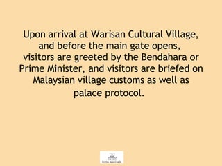 Upon arrival at Warisan Cultural Village, and before the main gate opens,  visitors are greeted by the Bendahara or Prime Minister, and visitors are briefed on Malaysian village customs as well as palace protocol.   