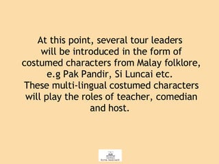 At this point, several tour leaders  will be introduced in the form of costumed characters from Malay folklore, e.g Pak Pandir, Si Luncai etc.  These multi-lingual costumed characters will play the roles of teacher, comedian and host.  