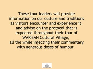 These tour leaders will provide information on our culture and traditions as visitors encounter and experience it, and advise on the protocol that is expected throughout their tour of WARISAN Cultural Village;  all the while injecting their commentary with generous doses of humour.  