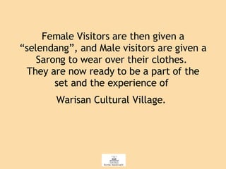 Female Visitors are then given a “selendang”, and Male visitors are given a Sarong to wear over their clothes.  They are now ready to be a part of the set and the experience of  Warisan Cultural Village.   