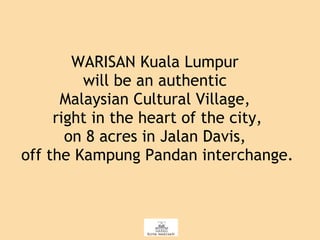 WARISAN Kuala Lumpur  will be an authentic  Malaysian Cultural Village,  right in the heart of the city, on 8 acres in Jalan Davis,  off the Kampung Pandan interchange. 