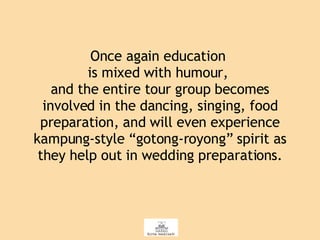 Once again education  is mixed with humour,  and the entire tour group becomes involved in the dancing, singing, food preparation, and will even experience kampung-style “gotong-royong” spirit as they help out in wedding preparations. 