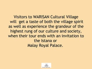 Visitors to WARISAN Cultural Village  will  get a taste of both the village spirit as well as experience the grandeur of the highest rung of our culture and society, when their tour ends with an invitation to the Istana or  Malay Royal Palace.  