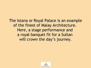 The Istana or Royal Palace is an example of the finest of Malay Architecture.  Here, a stage performance and  a royal banquet fit for a Sultan  will crown the day’s journey. 