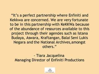 “ It’s a   perfect partnership where Enfiniti and Kekkwa are concerned. We are very fortunate to be in this partnership with KeKKWa because of the abundance of resources available to this project through their agencies such as Istana Budaya, Aswara, Kraftangan, Balai Seni Lukis Negara and the National Archives,amongst others.” - Tiara Jacquelina  Managing Director of Enfiniti Productions 
