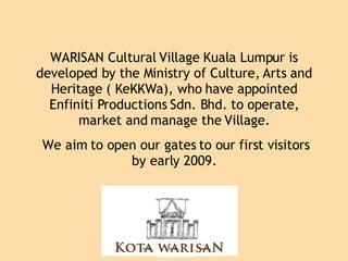 WARISAN Cultural Village Kuala Lumpur is developed by the Ministry of Culture, Arts and Heritage ( KeKKWa), who have appointed Enfiniti Productions Sdn. Bhd. to operate, market and manage the Village.  We aim to open our gates to our first visitors by early 2009. 