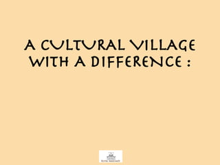 A CULTURAL VILLAGE WITH A DIFFERENCE : 