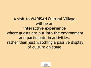 A visit to WARISAN Cultural Village  will be an  interactive experience   where guests are put into the environment and participate in activities,  rather than just watching a passive display of culture on stage. 