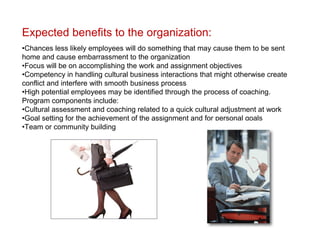 Expected benefits to the organization:
•Chances less likely employees will do something that may cause them to be sent
home and cause embarrassment to the organization
•Focus will be on accomplishing the work and assignment objectives
•Competency in handling cultural business interactions that might otherwise create
conflict and interfere with smooth business process
•High potential employees may be identified through the process of coaching.
Program components include:
•Cultural assessment and coaching related to a quick cultural adjustment at work
•Goal setting for the achievement of the assignment and for personal goals
•Team or community building
 