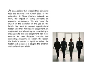 All organizations that relocate their personnel 
face  the  financial  and  human  costs  of  the 
relocation.  At  Global  Coaches  Network,  we 
know  the  impact  of  family  problems  on 
executive  performance.  We  also  know  the 
impact  of  the  demands  of  the  job  on  the 
family.  We  want  to  support  organizational 
leaders  and  their  families  pre  assignment,  on 
assignment, and when they are repatriating or 
moving  on  to  the  next  assignment.  For  these 
reasons  we  have  designed  coaching  and 
counseling  programs  to  support  the  leader, 
the  leader's  spouse  or  significant  other,  the 
leader  and  spouse  as  a  couple,  the  children, 
and the family as a whole
 