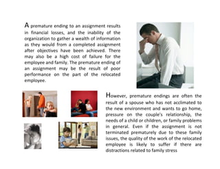 A premature ending to an assignment results 
in  financial  losses,  and  the  inability  of  the 
organization to gather a wealth of information 
as  they  would  from  a  completed  assignment 
after  objectives  have  been  achieved.  There 
may  also  be  a  high  cost  of  failure  for  the 
employee and family. The premature ending of 
an  assignment  may  be  the  result  of  poor 
performance  on  the  part  of  the  relocated 
employee. 


                                            However,  premature  endings  are  often  the 
                                            result  of  a  spouse  who  has  not  acclimated  to 
                                            the  new  environment  and  wants  to  go  home, 
                                            pressure  on  the  couple's  relationship,  the 
                                            needs of a child or children, or family problems 
                                            in  general.  Even  if  the  assignment  is  not 
                                            terminated  prematurely  due  to  these  family 
                                            issues, the quality of the work of the relocated 
                                            employee  is  likely  to  suffer  if  there  are 
                                            distractions related to family stress
 