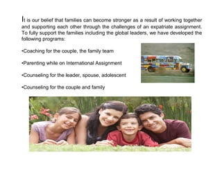 It is our belief that families can become stronger as a result of working together
and supporting each other through the challenges of an expatriate assignment.
To fully support the families including the global leaders, we have developed the
following programs:

•Coaching for the couple, the family team

•Parenting while on International Assignment

•Counseling for the leader, spouse, adolescent

•Counseling for the couple and family
 