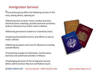 Immigration Servives
The practice group offers the following services in this 
area, among others, advising on:

•Obtaining visas to work, invest, conduct business, 
attend business meetings, provide technical assistance, 
study or otherwise live and/or work in Mexico 

•Obtaining permanent resident or citizenship status 

•Importing household furniture and effects as well as 
motor vehicles

•Obtaining passports and visas for Mexicans travelling 
outside Mexico 

•Transacting changes of nationality, marital status, 
domicile and authorized activities in Mexico

•Challenging decisions of the Immigration Service 
before administrative tribunals and federal courts

GLOBAL BUREAU NET     Veronica Gleason   (044) 5555 00 13 08                           vgleasona@prodigy.net.mx
 
