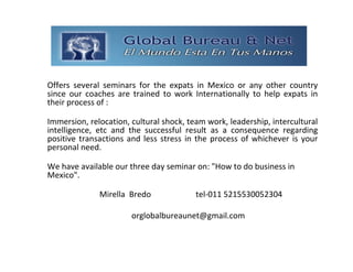 GLOBAL BUREAU NET
Offers  several  seminars  for  the  expats  in  Mexico  or  any  other  country 
since  our  coaches  are  trained  to  work Internationally  to  help  expats  in 
their process of :

Immersion, relocation, cultural shock, team work, leadership, intercultural 
intelligence,  etc  and the  successful  result  as  a  consequence  regarding 
positive  transactions  and  less  stress  in  the  process  of  whichever  is  your 
personal need.

We have available our three day seminar on: "How to do business in 
Mexico".

                Mirella  Bredo                tel‐011 5215530052304 

                          orglobalbureaunet@gmail.com 
 