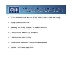 GLOBAL BUREAU NET
•   Other sevices Global Bureau & Net offers: Cross‐cultural training: 

•   Living in Mexico seminar

•   Working and doing business in Mexico seminar 

•   Cross‐cultural training for nationals 

•   Cross‐cultural consultancy 

•   Intercultural communication skills development 

•   Specific city resource sessions
 