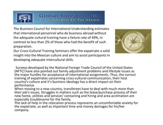 The Business Council for International Understanding estimates 
that international personnel who do business abroad without 
the adequate cultural training have a failure rate of 49%, in 
contrast to less than 2% of those who had the benefit of such 
preparation. 
Our Cross‐Cultural Training Seminars offer the expatriate a solid 
insight into the Mexican culture and aim to assist participants in 
developing adequate intercultural skills. 

 Surveys developed by the National Foreign Trade Council of the United States 
(NFTC) have also pointed out family adjustment problems and lifestyle issues as 
the major hurdles for acceptance of international assignments. Thus, the correct 
training of expatriates concerning cross‐cultural communication, their host 
country's culture and it's business ideology has a direct impact on their 
performance.
When moving to a new country, transferees have to deal with much more than 
their job's issues. Struggles in matters such as the lease/purchase process of their 
new home, utilities and services' contacting and hiring and area acclimation are 
especially troublesome for the family.
The lack of help in the relocation process represents an uncomfortable anxiety for 
the expatriate, as well as important time and money damages for his/her 
company.
 