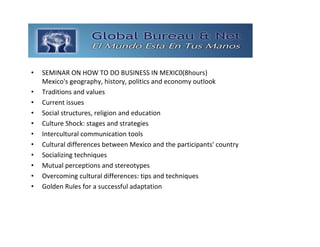 GLOBAL BUREAU NET
•   SEMINAR ON HOW TO DO BUSINESS IN MEXIC0(8hours)
    Mexico's geography, history, politics and economy outlook 
•   Traditions and values 
•   Current issues 
•   Social structures, religion and education
•   Culture Shock: stages and strategies 
•   Intercultural communication tools 
•   Cultural differences between Mexico and the participants' country 
•   Socializing techniques 
•   Mutual perceptions and stereotypes
•   Overcoming cultural differences: tips and techniques 
•   Golden Rules for a successful adaptation
 
