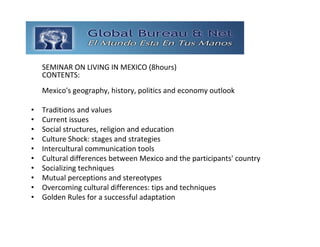GLOBAL BUREAU NET
    SEMINAR ON LIVING IN MEXICO (8hours)
    CONTENTS:
    Mexico's geography, history, politics and economy outlook 

•   Traditions and values 
•   Current issues 
•   Social structures, religion and education 
•   Culture Shock: stages and strategies 
•   Intercultural communication tools 
•   Cultural differences between Mexico and the participants' country 
•   Socializing techniques 
•   Mutual perceptions and stereotypes 
•   Overcoming cultural differences: tips and techniques 
•   Golden Rules for a successful adaptation
 