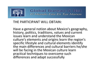 GLOBAL BUREAU NET
THE PARTICIPANT WILL OBTAIN:
Have a general notion about Mexico's geography, 
history, politics, traditions, values and current 
issues learn and understand the Mexican 
culture's elements and origins learn the region's 
specific lifestyle and cultural elements identify 
the main differences and cultural barriers he/she 
will be facing in the Mexican culture learn 
practical techniques to overcome such 
differences and adapt successfully 
 