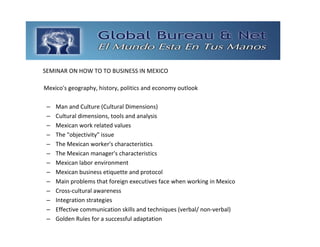 GLOBAL BUREAU NET
SEMINAR ON HOW TO TO BUSINESS IN MEXICO

Mexico's geography, history, politics and economy outlook 

 –   Man and Culture (Cultural Dimensions) 
 –   Cultural dimensions, tools and analysis 
 –   Mexican work related values 
 –   The "objectivity" issue 
 –   The Mexican worker's characteristics 
 –   The Mexican manager's characteristics 
 –   Mexican labor environment 
 –   Mexican business etiquette and protocol 
 –   Main problems that foreign executives face when working in Mexico 
 –   Cross‐cultural awareness 
 –   Integration strategies 
 –   Effective communication skills and techniques (verbal/ non‐verbal) 
 –   Golden Rules for a successful adaptation 
 