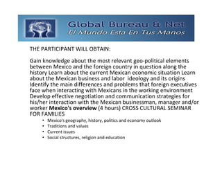 GLOBAL BUREAU NET
THE PARTICIPANT WILL OBTAIN:
Gain knowledge about the most relevant geo‐political elements 
between Mexico and the foreign country in question along the 
history Learn about the current Mexican economic situation Learn
about the Mexican business and labor ideology and its origins 
Identify the main differences and problems that foreign executives 
face when interacting with Mexicans in the working environment 
Develop effective negotiation and communication strategies for 
his/her interaction with the Mexican businessman, manager and/or
worker Mexico's overview (4 hours) CROSS CULTURAL SEMINAR 
FOR FAMILIES 
     •   Mexico's geography, history, politics and economy outlook 
     •   Traditions and values 
     •   Current issues 
     •   Social structures, religion and education 
 