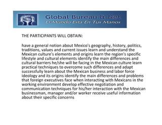 GLOBAL BUREAU NET
THE PARTICIPANTS WILL OBTAIN:

have a general notion about Mexico's geography, history, politics, 
traditions, values and current issues learn and understand the 
Mexican culture's elements and origins learn the region's specific 
lifestyle and cultural elements identify the main differences and 
cultural barriers he/she will be facing in the Mexican culture learn 
practical techniques to overcome such differences and adapt 
successfully learn about the Mexican business and labor force 
ideology and its origins identify the main differences and problems 
that foreign executives face when interacting with Mexicans in the 
working environment develop effective negotiation and 
communication techniques for his/her interaction with the Mexican 
businessman, manager and/or worker receive useful information 
about their specific concerns 
 