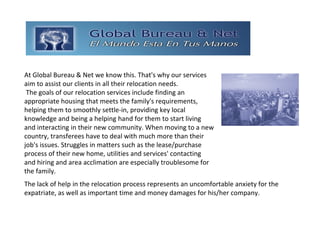 GLOBAL BUREAU NET
At Global Bureau & Net we know this. That's why our services 
aim to assist our clients in all their relocation needs.
 The goals of our relocation services include finding an 
appropriate housing that meets the family's requirements, 
helping them to smoothly settle‐in, providing key local 
knowledge and being a helping hand for them to start living 
and interacting in their new community. When moving to a new 
country, transferees have to deal with much more than their 
job's issues. Struggles in matters such as the lease/purchase 
process of their new home, utilities and services' contacting 
and hiring and area acclimation are especially troublesome for 
the family.
The lack of help in the relocation process represents an uncomfortable anxiety for the 
expatriate, as well as important time and money damages for his/her company.
 