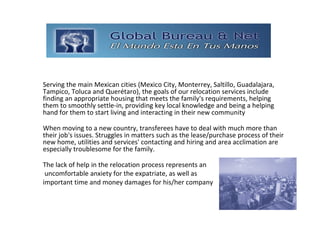 GLOBAL BUREAU NET

Serving the main Mexican cities (Mexico City, Monterrey, Saltillo, Guadalajara, 
Tampico, Toluca and Querétaro), the goals of our relocation services include 
finding an appropriate housing that meets the family's requirements, helping 
them to smoothly settle‐in, providing key local knowledge and being a helping 
hand for them to start living and interacting in their new community

When moving to a new country, transferees have to deal with much more than 
their job's issues. Struggles in matters such as the lease/purchase process of their 
new home, utilities and services' contacting and hiring and area acclimation are 
especially troublesome for the family.

The lack of help in the relocation process represents an
 uncomfortable anxiety for the expatriate, as well as 
important time and money damages for his/her company
 