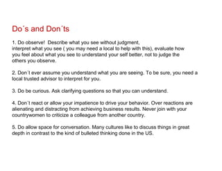 Do´s and Don´ts
1. Do observe! Describe what you see without judgment,
interpret what you see ( you may need a local to help with this), evaluate how
you feel about what you see to understand your self better, not to judge the
others you observe.

2. Don´t ever assume you understand what you are seeing. To be sure, you need a
local trusted advisor to interpret for you.

3. Do be curious. Ask clarifying questions so that you can understand.

4. Don´t react or allow your impatience to drive your behavior. Over reactions are
alienating and distracting from achieving business results. Never join with your
countrywomen to criticize a colleague from another country.

5. Do allow space for conversation. Many cultures like to discuss things in great
depth in contrast to the kind of bulleted thinking done in the US.
 