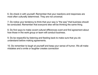 6. Do check in with yourself. Remember that your reactions and responses are
most often culturally determined. They are not universal.

7. Do notice your tendency to think that your way is "the way" that business should
be conducted. Remember that everyone else will be thinking the same thing.

8. Do find ways to make covert cultural differences overt and find agreement about
how those in the work group or team will conduct business.

9. Do be respectful by listening and feeding back to make sure that you do
understand before making agreements.

10. Do remember to laugh at yourself and keep your sense of humor. We all make
mistakes and a smile or laughter creates connection
 