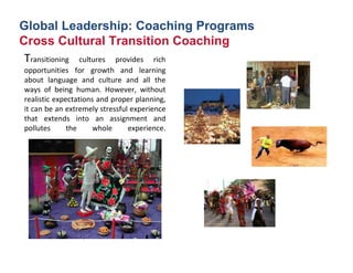 Global Leadership: Coaching Programs
Cross Cultural Transition Coaching
 Transitioning  cultures  provides  rich 
opportunities  for  growth  and  learning 
about  language  and  culture  and  all  the 
ways  of  being  human.  However,  without 
realistic expectations and proper planning, 
it can be an extremely stressful experience 
that  extends  into  an  assignment  and 
pollutes      the     whole     experience.
 