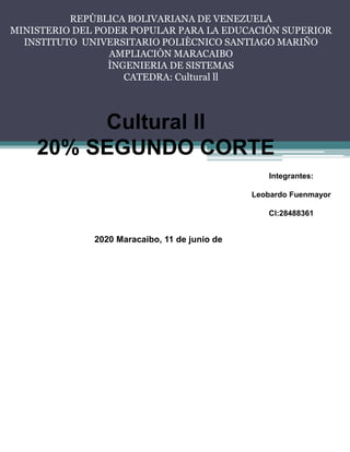 REPÙBLICA BOLIVARIANA DE VENEZUELA
MINISTERIO DEL PODER POPULAR PARA LA EDUCACIÒN SUPERIOR
INSTITUTO UNIVERSITARIO POLIÈCNICO SANTIAGO MARIÑO
AMPLIACIÒN MARACAIBO
ÌNGENIERIA DE SISTEMAS
CATEDRA: Cultural ll
Cultural ll
20% SEGUNDO CORTE
Integrantes:
Leobardo Fuenmayor
Cl:28488361
2020 Maracaibo, 11 de junio de
 