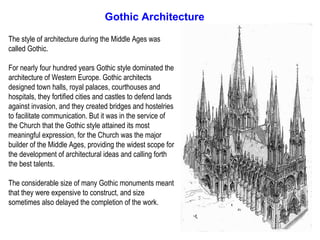 Gothic Architecture

The style of architecture during the Middle Ages was
called Gothic.

For nearly four hundred years Gothic style dominated the
architecture of Western Europe. Gothic architects
designed town halls, royal palaces, courthouses and
hospitals, they fortified cities and castles to defend lands
against invasion, and they created bridges and hostelries
to facilitate communication. But it was in the service of
the Church that the Gothic style attained its most
meaningful expression, for the Church was the major
builder of the Middle Ages, providing the widest scope for
the development of architectural ideas and calling forth
the best talents.

The considerable size of many Gothic monuments meant
that they were expensive to construct, and size
sometimes also delayed the completion of the work.
 