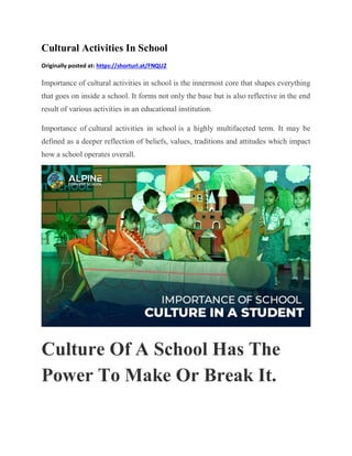 Cultural Activities In School
Originally posted at: https://shorturl.at/FNQU2
Importance of cultural activities in school is the innermost core that shapes everything
that goes on inside a school. It forms not only the base but is also reflective in the end
result of various activities in an educational institution.
Importance of cultural activities in school is a highly multifaceted term. It may be
defined as a deeper reflection of beliefs, values, traditions and attitudes which impact
how a school operates overall.
Culture Of A School Has The
Power To Make Or Break It.
 