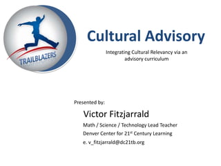 Cultural Advisory
                Integrating Cultural Relevancy via an
                         advisory curriculum




Presented by:

   Victor Fitzjarrald
   Math / Science / Technology Lead Teacher
   Denver Center for 21st Century Learning
   e. v_fitzjarrald@dc21tb.org
 