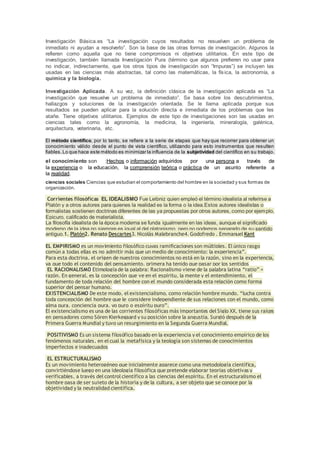 Investigación Básica.es “La investigación cuyos resultados no resuelven un problema de
inmediato ni ayudan a resolverlo”. Son la base de las otras formas de investigación. Algunos la
refieren como aquella que no tiene compromisos ni objetivos utilitarios. En este tipo de
investigación, también llamada Investigación Pura (término que algunos prefieren no usar para
no indicar, indirectamente, que los otros tipos de investigación son “Impuras”) se incluyen las
usadas en las ciencias más abstractas, tal como las matemáticas, la física, la astronomía, a
química y la biología.
Investigación Aplicada. A su vez, la definición clásica de la investigación aplicada es “La
investigación que resuelve un problema de inmediato”. Se basa sobre los descubrimientos,
hallazgos y soluciones de la investigación orientada. Se le llama aplicada porque sus
resultados se pueden aplicar para la solución directa e inmediata de los problemas que les
atañe. Tiene objetivos utilitarios. Ejemplos de este tipo de investigaciones son las usadas en
ciencias tales como la agronomía, la medicina, la ingeniería, mineralogía, galénica,
arquitectura, veterinaria, etc.
El método científico, por lo tanto, se refiere a la serie de etapas que hay que recorrer para obtener un
conocimiento válido desde el punto de vista científico, utilizando para esto instrumentos que resulten
fiables.Lo que hace este método es minimizar la influencia de la subjetividad del científico en su trabajo.
el conocimiento son :Hechos o información adquiridos por una persona a través de
la experiencia o la educación, la comprensión teórica o práctica de un asunto referente a
la realidad.
ciencias sociales Ciencias que estudian el comportamiento del hombre en la sociedad y sus formas de
organización.
Corrientes filosóficas EL IDEALISMO Fue Leibniz quien empleó el término idealista al referirse a
Platón y a otros autores para quienes la realidad es la forma o la idea.Estos autores idealistas o
formalistas sostienen doctrinas diferentes de las ya propuestas por otros autores, como por ejemplo,
Epicuro, calificado de materialista.
La filosofía idealista de la época moderna se funda igualmente en las ideas, aunque el significado
moderno de la idea no siempre es igual al del platonismo, pero no podemos separarlo de su sentido
antiguo.1. Platón2. Renato Descartes3. Nicolás Malebranche4. Godofredo . Emmanuel Kant
EL EMPIRISMO es un movimiento filosófico cuyas ramificaciones son múltiples. El único rasgo
común a todas ellas es no admitir más que un medio de conocimiento: la experiencia”.
Para esta doctrina, el origen de nuestros conocimientos no está en la razón, sino en la experiencia,
ya que todo el contenido del pensamiento, primera ha tenido que pasar por los sentidos
EL RACIONALISMO Etimología de la palabra: Racionalismo viene de la palabra latina “ratio” =
razón. En general, es la concepción que ve en el espíritu, la mente y el entendimiento, el
fundamento de toda relación del hombre con el mundo considerada esta relación como forma
superior del pensar humano.
EXISTENCIALISMO De este modo, el existencialismo, como relación hombre mundo, “lucha contra
toda concepción del hombre que le considere independiente de sus relaciones con el mundo, como
alma pura, conciencia pura, yo puro o espíritu puro”.
El existencialismo es una de las corrientes filosóficas más importantes del Siglo XX, tiene sus raíces
en pensadores como Sören Kierkegaard y su posición sobre la angustia. Surgió después de la
Primera Guerra Mundial y tuvo un resurgimiento en la Segunda Guerra Mundial.
POSITIVISMO Es un sistema filosófico basado en la experiencia y el conocimiento empírico de los
fenómenos naturales, en el cual la metafísica y la teología son sistemas de conocimientos
imperfectos e inadecuados
EL ESTRUCTURALISMO
Es un movimiento heterogéneo que inicialmente aparece como una metodología científica,
convirtiéndose luego en una ideología filosófica que pretende elaborar teorías objetivas y
verificables, a través del control científico a las ciencias del espíritu. En el estructuralismo el
hombre pasa de ser sujeto de la historia y de la cultura, a ser objeto que se conoce por la
objetividad y la neutralidad científica.
 