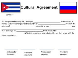 Cultural Agreement
By this agreement treaty the Country of ______ _________________ is committed to
make a Cultural exchange with the country of ______ ____________________ in which the
country of __________________________ commits to give and
___________________________________________________________________________
in an exchange for from de Country
_______________________. With this agreement treaty, both sides say they agree with the
above negotiation.
02/04/14
Ambassador
signature
President
signature
Ambassador
signature
President
signature
 