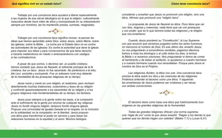Cómo tener conciencia laica?
-19-
Qué significa vivir en un estado laico?
-18-
consideran y enseñan que Jesús no promovió una religión, sino una
ética. Afirman que promovió una “religión laica”.
La propuesta de Jesús de Nazaret es ética. Poco tiene que ver
con ritos, dogmas y creencias, nada tiene que ver con jerarquías
y con poder, que es lo que domina todas las religiones y la religión
que nos enseñaron.
Cuando Jesús proclamó su “Constitución”, la Ley Suprema
con que anunció que seríamos juzgados todos los seres humanos,
no mencionó el nombre de Dios. En ese último día, enseñó Jesús,
no nos preguntarán si encendimos candelas, pagamos diezmos,
fuimos a misa los domingos o al culto todos los días, si leímos
la Biblia o si rezamos oraciones. Nos preguntarán si dimos de comer
al hambriento y de beber al sediento, si ayudamos a nuestro hermano
y a nuestra hermana cuando nos necesitaban. Porque para Jesús el
nombre de Dios es el Prójimo.
Las religiones dividen, la ética nos une. Una conciencia laica
prioriza la ética sobre los ritos y las creencias de las religiones.
Podemos entender el laicismo como una ética. Y siguiendo
las enseñanzas de Jesús podemos ser cristianas y ser laicas
con ambas convicciones.
El laicismo tiene como base una ética que históricamente tuvo
orígenes en las grandes religiones de la Humanidad.
Todas las grandes religiones ofrecen una norma suprema,
una “regla de oro” como la que Jesús enseñó: “Hagan a los demás lo que
quieren que los demás hagan con ustedes” (Mateo 7,12 y Lucas 6,31).
Trabajar por una conciencia laica ayudará a liberar especialmente
a las mujeres de esa cárcel ideológica en la que la religión, culturalmente
masculina desde hace miles de años y monopolizada en su interpretación
siempre por hombres, las ha mantenido presas, sumisas, resignadas.
Trabajar por una conciencia laica significa revisar, re-pensar las
ideas que hemos aprendido sobre Dios, sobre Jesús, sobre María, sobre
las iglesias, sobre la Biblia… La lucha por el Estado laico no es contra
las autoridades de las iglesias. Es contra la autoridad que tiene la iglesia
para imponer sus ideas y para convencernos de que tiene derecho
a hacerlo metiéndonos en miedo o amenazándonos con castigos
si las contradecimos.
A pesar de que somos, o decimos ser, un pueblo cristiano,
hemos olvidado que Jesús de Nazaret, el referente principal de la fe
cristiana, fue un laico. Jesús no fue sacerdote. No pertenecía a la tribu
tde Leví, excluida y excluyente. Fue un artesano rural muy distante
de la mentalidad de las jerarquías religiosas de su tiempo.
Jesús nació y creció en una religión, el Judaísmo, pero rechazó
abiertamente muchas tradiciones, costumbres y leyes de su religión
y confrontó apasionadamente a los sacerdotes de su religión y a los
grupos religiosos más fundamentalistas de su tiempo, los fariseos.
Jesús puso siempre a la gente sobre las leyes, a la compasión
ante el sufrimiento de la gente por encima de cualquier ley religiosa.
Jesús no fundó ninguna religión, tampoco fundó ninguna iglesia.
Propuso una comunidad de iguales basada en el respeto, en la inclusión,
en la solidaridad, en la compasión, en la libertad. Jesús propuso
una ética para transformar el poder en servicio y para basar las
relaciones humanas en la equidad y el amor. Muchos teólogos
 