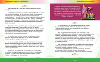 Cómo tener conciencia laica?
-15-
Qué significa vivir en un estado laico?
-14-
Hay violaciones del Estado laico que nos perjudican mucho a
las mujeres.
Los ejemplos más claros los tenemos en las políticas de educación
y en las políticas de salud. No hay educación sexual en las escuelas
porque obispos, sacerdotes y pastores se han opuesto siempre
a esa educación. Y aún más grave: el aborto terapéutico está penalizado
en todos los casos: si corre riesgo la vida de la mujer, si el feto tiene
una enfermedad incurable o si el embarazo es producto de una violación,
porque obispos, sacerdotes y pastores lograron imponer sus criterios
a toda la sociedad.
El aborto es un tema polémico, que requiere debate. La posición
oficial de la iglesia católica, y la de buena parte de las iglesias
evangélicas, es opuesta totalmente al aborto. Pero no es ésa la posición
ni de todas las autoridades ni de todos los creyentes de esas iglesias.
Hay también posiciones diferentes sobre el aborto en otras religiones.
Hay posiciones diferentes en la sociedad.
Un gobierno laico no debe “casarse” con los criterios de las
jerarquías religiosas más radicales, que se oponen totalmente
a la interrupción de cualquier embarazo.
La ley que penaliza el aborto en toda circunstancia no responde
al sentir de toda la población. Las leyes son para todos y tienen que
basarse en razones científicas y dar respuestas a problemas sociales,
especialmente a los de la gente más pobre, la que tiene menos recursos
y menos oportunidades.
El aborto es un problema de salud pública. Y la salud pública
es “pública”: eso significa que es para todo mundo, no sólo para los
creyentes. Un Estado laico debe tener políticas públicas que nos
incluyan a todos y que nos sirvan a todas.
El aborto terapéutico está penalizado en
todos los casos: si corre riesgo la vida de
la mujer, si el feto tiene una enfermedad
incurable o si el embarazo es producto de
una violación, porque obispos, sacerdotes
y pastores lograron imponer sus criterios a
toda la sociedad.
La iglesia católica y las iglesias evangélicas tienen libertad
de expresión y tienen todo el derecho de proponer, exponer
y defender sus posiciones sobre moral sexual, sobre el aborto
y sobre cualquier otro tema.
Pero no tienen derecho a imponer esas posiciones a toda
la sociedad. El Estado tiene el deber de no dejarse influir por las normas
y criterios de esas autoridades religiosas. Y cada persona, católica
o evangélica, tiene derecho a opinar sobre lo que dicen las autoridades
religiosas y a debatir sobre lo que dicen. Y a no aceptar todo lo que dicen
y a no cumplirlo si siente que eso le hace daño. Nuestra brújula moral
es nuestra conciencia.
Si la Constitución establece que un Estado es laico, las creencias
católicas o evangélicas sobre la sexualidad humana o sobre cualquier
otro asunto no deben imponerse a nadie.
Las escuelas deben brindar una educación basada en la ciencia,
no basada en la Biblia. La Biblia no es un libro científico.
Nuestra Constitución establece que la educación debe ser científica.
 