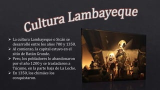  La cultura Lambayeque o Sicán se
desarrolló entre los años 700 y 1350.
 Al comienzo, la capital estuvo en el
sitio de Batán Grande.
 Pero, los pobladores lo abandonaron
por el año 1200 y se trasladaron a
Túcume, en la parte baja de La Leche.
 En 1350, los chimúes los
conquistaron.
 