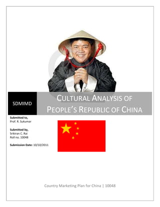 Country Marketing Plan for China | 10048
SDMIMD
CULTURAL ANALYSIS OF
PEOPLE’S REPUBLIC OF CHINA
Submitted to,
Prof. R. Sukumar
Submitted by,
Srikiran C. Rai
Roll no. 10048
Submission Date: 10/10/2011
 