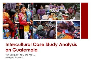 Intercultural Case Study Analysis
on Guatemala
“En Lak Eck” You are me…
-Mayan Proverb
 