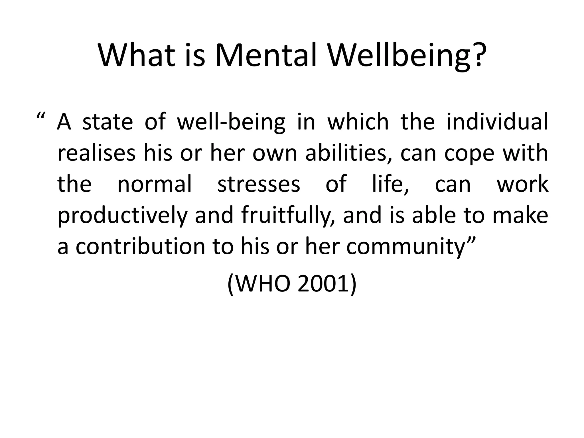 What is Mental Wellbeing?
“ A state of well-being in which the individual
  realises his or her own abilities, can cope with
  the normal stresses of life, can work
  productively and fruitfully, and is able to make
  a contribution to his or her community”
                   (WHO 2001)
 