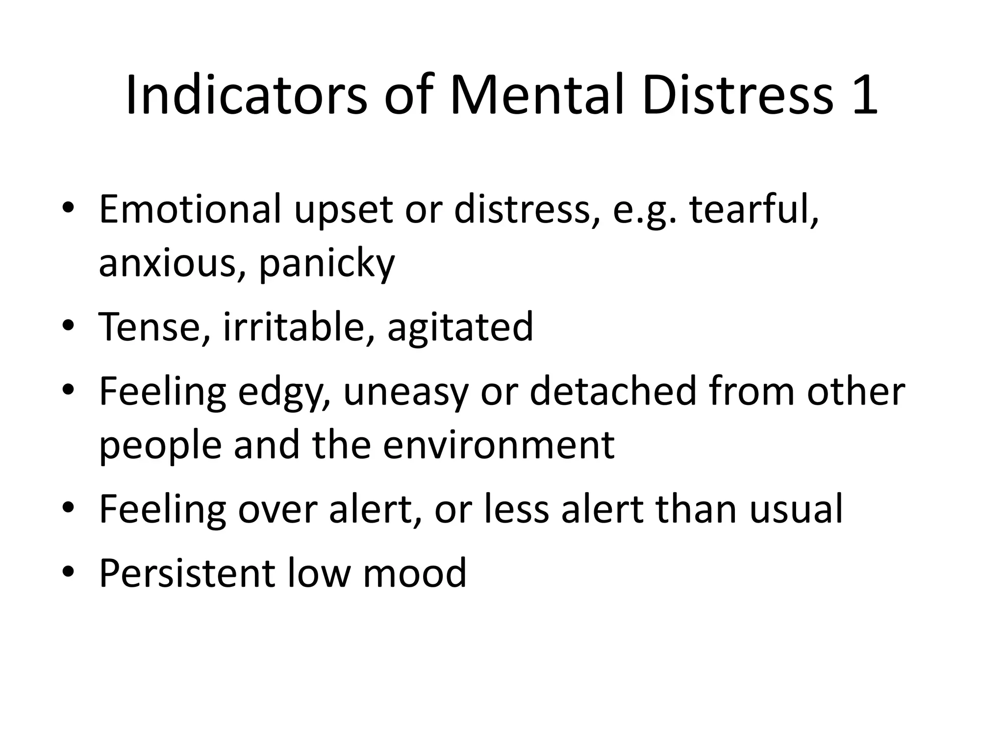 Indicators of Mental Distress 1
• Emotional upset or distress, e.g. tearful,
  anxious, panicky
• Tense, irritable, agitated
• Feeling edgy, uneasy or detached from other
  people and the environment
• Feeling over alert, or less alert than usual
• Persistent low mood
 