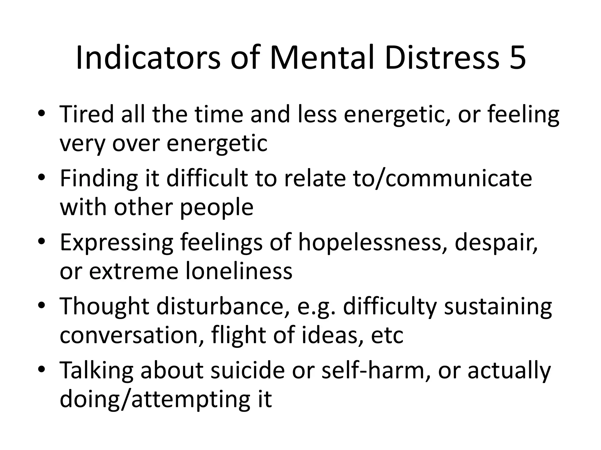 Indicators of Mental Distress 5
• Tired all the time and less energetic, or feeling
  very over energetic
• Finding it difficult to relate to/communicate
  with other people
• Expressing feelings of hopelessness, despair,
  or extreme loneliness
• Thought disturbance, e.g. difficulty sustaining
  conversation, flight of ideas, etc
• Talking about suicide or self-harm, or actually
  doing/attempting it
 