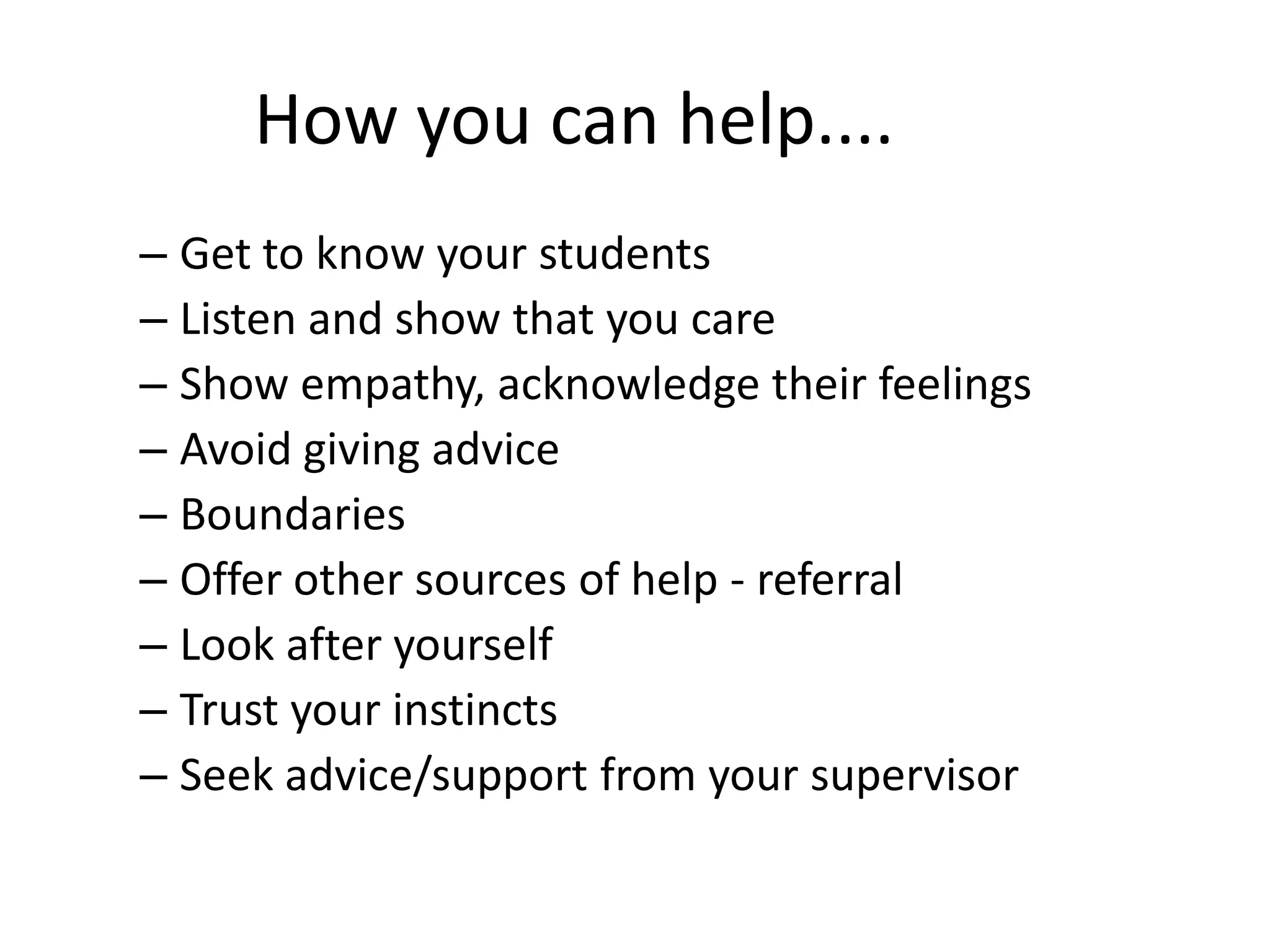 How you can help....
– Get to know your students
– Listen and show that you care
– Show empathy, acknowledge their feelings
– Avoid giving advice
– Boundaries
– Offer other sources of help - referral
– Look after yourself
– Trust your instincts
– Seek advice/support from your supervisor
 